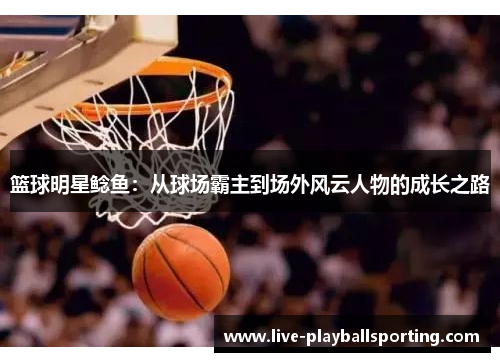 篮球明星鲶鱼：从球场霸主到场外风云人物的成长之路