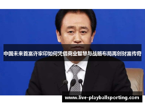 中国未来首富许家印如何凭借商业智慧与战略布局再创财富传奇