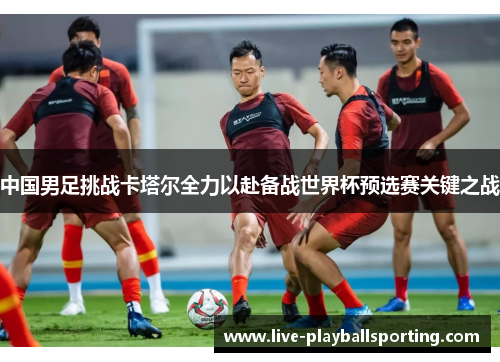 中国男足挑战卡塔尔全力以赴备战世界杯预选赛关键之战