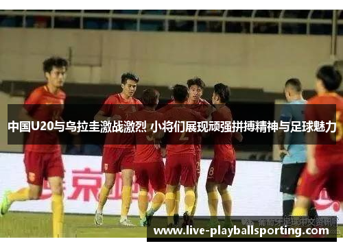 中国U20与乌拉圭激战激烈 小将们展现顽强拼搏精神与足球魅力